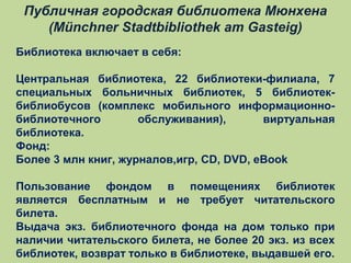 Публичная городская библиотека Мюнхена
(Münchner Stadtbibliothek am Gasteig)
Библиотека включает в себя:
Центральная библиотека, 22 библиотеки-филиала, 7
специальных больничных библиотек, 5 библиотекбиблиобусов (комплекс мобильного информационнобиблиотечного
обслуживания),
виртуальная
библиотека.
Фонд:
Более 3 млн книг, журналов,игр, CD, DVD, eBook
Пользование фондом в помещениях библиотек
является бесплатным и не требует читательского
билета.
Выдача экз. библиотечного фонда на дом только при
наличии читательского билета, не более 20 экз. из всех
библиотек, возврат только в библиотеке, выдавшей его.

 