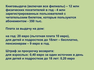 Книговыдача (включая все филиалы) – 12 млн
физических посетителей в год - 4 млн
зарегистрированных пользователей с
читательским билетом, которые пользуются
абонементом - 350 тыс.
Плата за выдачу на дом:
на год: 20 евро (льготная плата 10 евро),
для детей и подростков до 18лет – бесплатно,
пенсионерам – 9 евро в год.
Штраф за просрочку возврата:
для взрослых: 0,40 евро за один источник в день
для детей и подростков до 18 лет: 0,20 евро

 