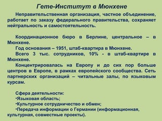 Гете-Институт в Мюнхене
Неправительственная организация, частное объединение,
работает по заказу федерального правительства, сохраняет
нейтральность и самостоятельность.
Координационное бюро в Берлине, центральное – в
Мюнхене.
Год основания – 1951, штаб-квартира в Мюнхене.
Всего 3 тыс. сотрудников, 10% - в штаб-квартире в
Мюнхене.
Концентрировалась на Европу и до сих пор больше
центров в Европе, в рамках европейского сообщества. Сеть
партнерских организаций – читальные залы, по языковым
курсам.
Сфера деятельности:
•Языковая область;
•Культурное сотрудничество и обмен;
•Передача информации о Германии (информационная,
культурная, совместные проекты).

 