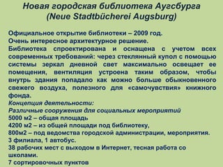 Новая городская библиотека Аугсбурга
(Neue Stadtbücherei Augsburg)
Официальное открытие библиотеки – 2009 год.
Очень интересное архитектурное решение.
Библиотека спроектирована и оснащена с учетом всех
современных требований: через стеклянный купол с помощью
системы зеркал дневной свет максимально освещает ее
помещения, вентиляция устроена таким образом, чтобы
внутрь здания попадало как можно больше обыкновенного
свежего воздуха, полезного для «самочувствия» книжного
фонда.
Концепция деятельности:
Различные сооружения для социальных мероприятий
5000 м2 – общая площадь
4200 м2 – из общей площади под библиотеку,
800м2 – под ведомства городской администрации, мероприятия.
3 филиала, 1 автобус.
38 рабочих мест с выходом в Интернет, тесная работа со
школами.
7 сортировочных пунктов

 