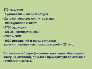 170 тыс. книг
-Художественная литература
-Детская, юношеская литература
-190 журналов и газет
-6700 аудиокниг
-12600 – компакт-диски
-6300 – DVD
-1600 посещений в день, активных
зарегистрированных пользователей – 25 тыс.
Бронь книг – 1евро (читатель заказывает-бронирует
книгу из каталога), по e-mail приходит уведомление о
готовности заказа.

 