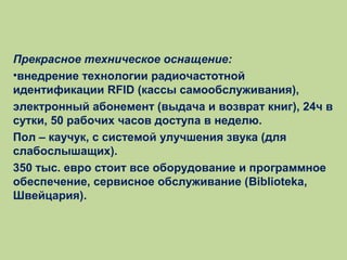 Прекрасное техническое оснащение:
•внедрение технологии радиочастотной
идентификации RFID (кассы самообслуживания),
электронный абонемент (выдача и возврат книг), 24ч в
сутки, 50 рабочих часов доступа в неделю.
Пол – каучук, с системой улучшения звука (для
слабослышащих).
350 тыс. евро стоит все оборудование и программное
обеспечение, сервисное обслуживание (Biblioteka,
Швейцария).

 