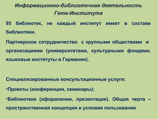 Информационно-библиотечная деятельность
Гете-Института
95 библиотек, не каждый институт имеет в составе
библиотеки.
Партнерское сотрудничество с крупными обществами и
организациями (университетами, культурными фондами,
языковые институты в Германии).

Специализированные консультационные услуги:
•Проекты (конференции, семинары);
•Библиотеки (оформление, презентация). Общая черта –
пространственная концепция и условия пользования

 