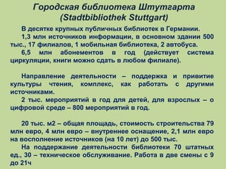 Городская библиотека Штутгарта
(Stadtbibliothek Stuttgart)
В десятке крупных публичных библиотек в Германии.
1,3 млн источников информации, в основном здании 500
тыс., 17 филиалов, 1 мобильная библиотека, 2 автобуса.
6,5 млн абонементов в год (действует система
циркуляции, книги можно сдать в любом филиале).
Направление деятельности – поддержка и привитие
культуры чтения, комплекс, как работать с другими
источниками.
2 тыс. мероприятий в год для детей, для взрослых – о
цифровой среде – 800 мероприятий в год.
20 тыс. м2 – общая площадь, стоимость строительства 79
млн евро, 4 млн евро – внутреннее оснащение, 2,1 млн евро
на восполнение источников (на 10 лет) до 500 тыс.
На поддержание деятельности библиотеки 70 штатных
ед., 30 – техническое обслуживание. Работа в две смены с 9
до 21ч

 