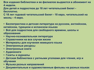 Все издания библиотеки и ее филиалов выдаются в абонемент на
4 недели.
Для детей и подростков до 18 лет читательский билет бесплатно.
С 18 лет годовой читательский билет - 18 евро, читательский на
месяц – 4 евро.
• Беллетристика и детская литература на русском, английском,
китайском, турецком и испанском языках
• Всё для подростков для свободного времени, школы и
образования
• Научно-познавательная литература
• Справочники на все случаи жизни
• Материалы для изучения немецкого языка
• Электронные ресурсы
• Электронные книги
• Аудиокниги
• Газеты и журналы
• Детская библиотека с уютными уголками для чтения, игр и
обучения
• Музыка разных направлений
• Документальные и художественные фильмы на разных языках

 