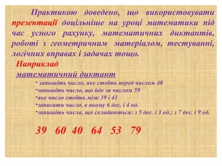       Практикою доведено, що використовувати
презентації доцільніше на уроці математики під
час усного рахунку, математичних диктантів,
роботі з геометричним матеріалом, тестуванні,
логічних вправах і задачах тощо.
Наприклад
математичний диктант
• запишіть число, яке стоїть перед числом 40
•запишіть число, що йде за числом 59
•яке число стоїть між 39 і 41
•записати число, в якому 6 дес. і 4 од.
•запишіть числа, що складаються: з 5 дес. і 3 од.; з 7 дес. і 9 од.

39 60 40 64 53 79

 