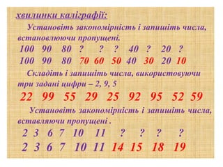 хвилинки каліграфії:
Установіть закономірність і запишіть числа,
встановлюючи пропущені.

100 90
100 90

80 ?
? ? 40 ? 20 ?
80 70 60 50 40 30 20 10

Складіть і запишіть числа, використовуючи
три задані цифри – 2, 9, 5

22 99 55 29 25 92 95 52 59
Установіть закономірність і запишіть числа,
вставляючи пропущені .

2 3 6 7 10

11

?

?

?

?

2 3 6 7 10 11 14 15 18 19

 