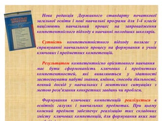 Нова редакція Державного стандарту початкової
загальної освіти і нові навчальні програми для 1-4 класів
націлюють навчальний процес на запровадження
компетентнісного підходу в навчанні молодших школярів.
Сутність компетентністного підходу полягає у
спрямуванні навчального процесу на формування в учнів
ключових і предметних компетенцій.
Результатом компетентнісно орієнтовного навчання
має бути сформованість ключових і предметних
компетентностей, які виявляються у здатності
застосовувати набуті знання, вміння, способи діяльності,
певний досвід у навчальних і життєвих ситуаціях з
метою розв'язання конкретних завдань чи проблем.
Формування ключових компетенцій реалізується в
освітніх галузях і навчальних предметах. При цьому
кожний предмет забезпечує реалізацію тих складових
змісту ключових компетенцій, для формування яких має

 