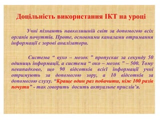 Доцільність використання ІКТ на уроці
Учні пізнають навколишній світ за допомогою всіх
органів почуттів. Проте, основними каналами отримання
інформації є зорові аналізатори.
Система “ вухо – мозок ” пропускає за секунду 50
одиниць інформації, а система “ око – мозок ” – 500. Тому
невипадково, що 90 відсотків всієї інформації учні
отримують за допомогою зору, а 10 відсотків за
допомогою слуху. “Краще один раз побачити, ніж 100 разів
почути” - так говорить досить актуальне прислів’я.

 
