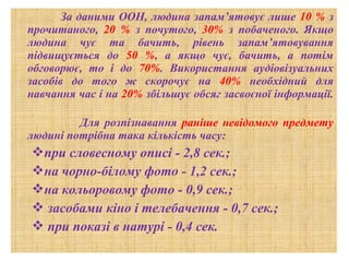 За даними ООН, людина запам’ятовує лише 10 % з
прочитаного, 20 % з почутого, 30% з побаченого. Якщо
людина чує та бачить, рівень запам’ятовування
підвищується до 50 %, а якщо чує, бачить, а потім
обговорює, то і до 70%. Використання аудіовізуальних
засобів до того ж скорочує на 40% необхідний для
навчання час і на 20% збільшує обсяг засвоєної інформації.
Для розпізнавання раніше невідомого предмету
людині потрібна така кількість часу:

при словесному описі - 2,8 сек.;
на чорно-білому фото - 1,2 сек.;
на кольоровому фото - 0,9 сек.;
 засобами кіно і телебачення - 0,7 сек.;
 при показі в натурі - 0,4 сек.

 