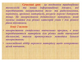 Сучасний урок –  це поєднання традиційних
технологій та нових інформаційних джерел, які
передбачають використання теле- та радіомовлення,
періодики, архівних матеріалів, ресурсів мережі Інтернет
тощо. Це використання додаткового матеріалу, який
можна знайти для різних категорій учнів і для різного
рівня підготовки.
Існує 2 шляхи:
• використання спеціальних навчальних програм, в яких
передбачаються матеріали для різних видів навчальної
діяльності, також пропонується методика їхнього
використання;
• самостійний відбір окремого матеріалу щодо конкретних
цілей навчання.

 