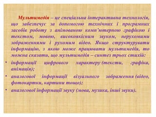 Мультимедія – це спеціальна інтерактивна технологія,
що забезпечує за допомогою технічних і програмних
засобів роботу з анімованою комп’ютерною графікою і
текстом, мовою, високоякісним звуком, нерухомими
зображеннями і рухомим відео. Якщо структурувати
інформацію, з якою може працювати мультимедія, то
можна сказати, що мультимедія – синтез трьох стихій:
• інформації
цифрового характеру (тексти, графіка,
анімація);
• аналогової інформації візуального зображення (відео,
фотокартки, картини тощо);
• аналогової інформації звуку (мова, музика, інші звуки).

 