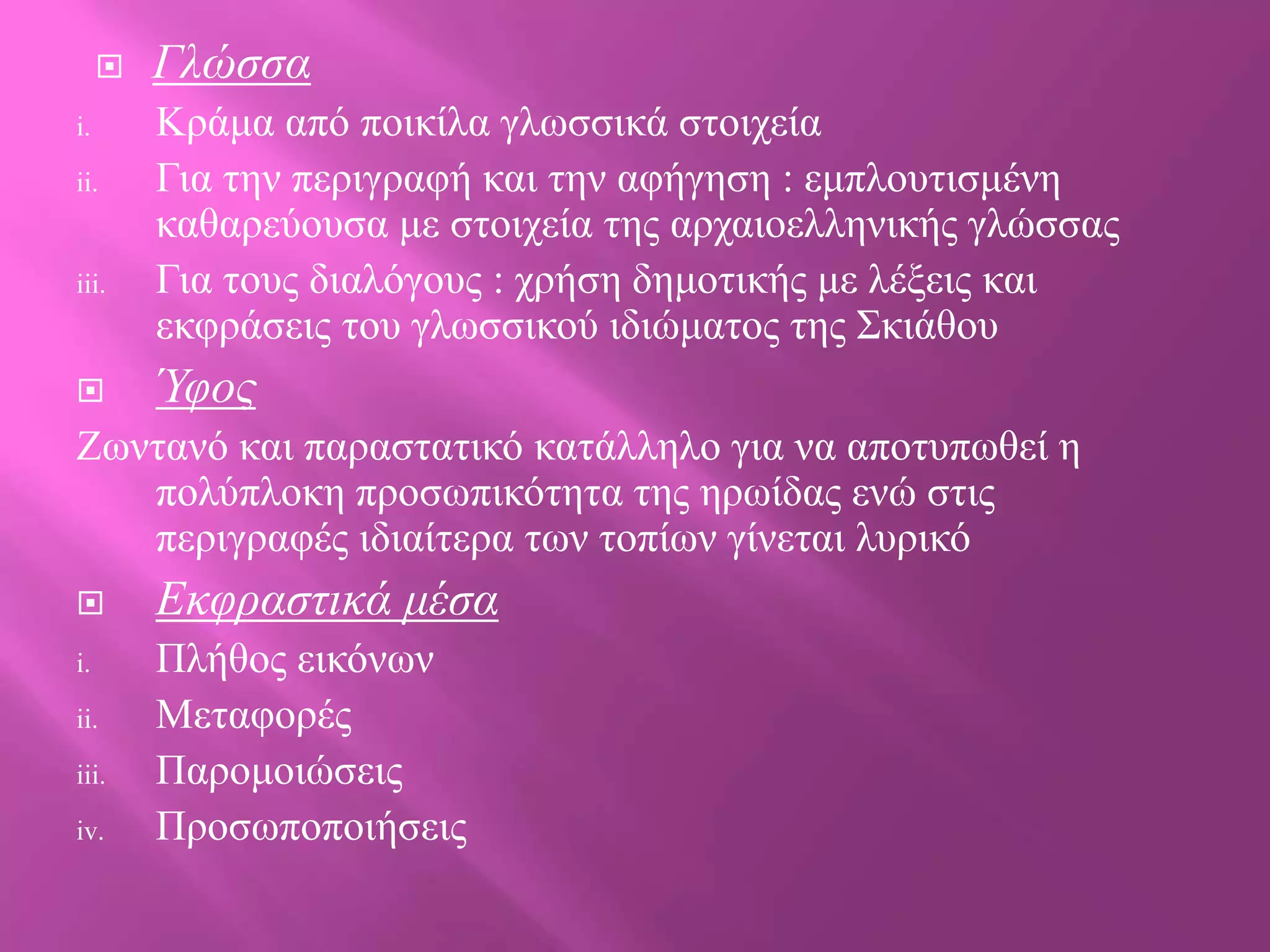 
i.
ii.

iii.



Γλώζζα
Κξάκα από πνηθίια γισζζηθά ζηνηρεία
Γηα ηελ πεξηγξαθή θαη ηελ αθήγεζε : εκπινπηηζκέλε
θαζαξεύνπζα κε ζηνηρεία ηεο αξραηνειιεληθήο γιώζζαο
Γηα ηνπο δηαιόγνπο : ρξήζε δεκνηηθήο κε ιέμεηο θαη
εθθξάζεηο ηνπ γισζζηθνύ ηδηώκαηνο ηεο Σθηάζνπ

Ύθος

Ζσληαλό θαη παξαζηαηηθό θαηάιιειν γηα λα απνηππσζεί ε
πνιύπινθε πξνζσπηθόηεηα ηεο εξσίδαο ελώ ζηηο
πεξηγξαθέο ηδηαίηεξα ησλ ηνπίσλ γίλεηαη ιπξηθό

i.
ii.
iii.
iv.

Δκθραζηικά μέζα
Πιήζνο εηθόλσλ
Μεηαθνξέο
Παξνκνηώζεηο
Πξνζσπνπνηήζεηο

 