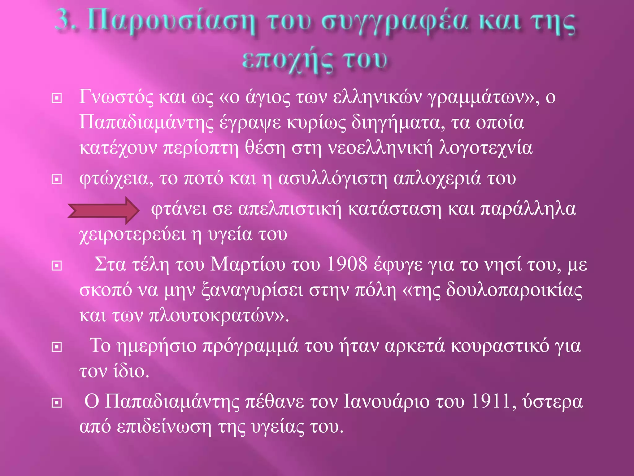 









Γλσζηόο θαη σο «ν άγηνο ησλ ειιεληθώλ γξακκάησλ», ν
Παπαδηακάληεο έγξαςε θπξίσο δηεγήκαηα, ηα νπνία
θαηέρνπλ πεξίνπηε ζέζε ζηε λενειιεληθή ινγνηερλία
θηώρεηα, ην πνηό θαη ε αζπιιόγηζηε απινρεξηά ηνπ
θηάλεη ζε απειπηζηηθή θαηάζηαζε θαη παξάιιεια
ρεηξνηεξεύεη ε πγεία ηνπ
Σηα ηέιε ηνπ Μαξηίνπ ηνπ 1908 έθπγε γηα ην λεζί ηνπ, κε
ζθνπό λα κελ μαλαγπξίζεη ζηελ πόιε «ηεο δνπινπαξνηθίαο
θαη ησλ πινπηνθξαηώλ».
Τν εκεξήζην πξόγξακκά ηνπ ήηαλ αξθεηά θνπξαζηηθό γηα
ηνλ ίδην.
Ο Παπαδηακάληεο πέζαλε ηνλ Θαλνπάξην ηνπ 1911, ύζηεξα
από επηδείλσζε ηεο πγείαο ηνπ.

 