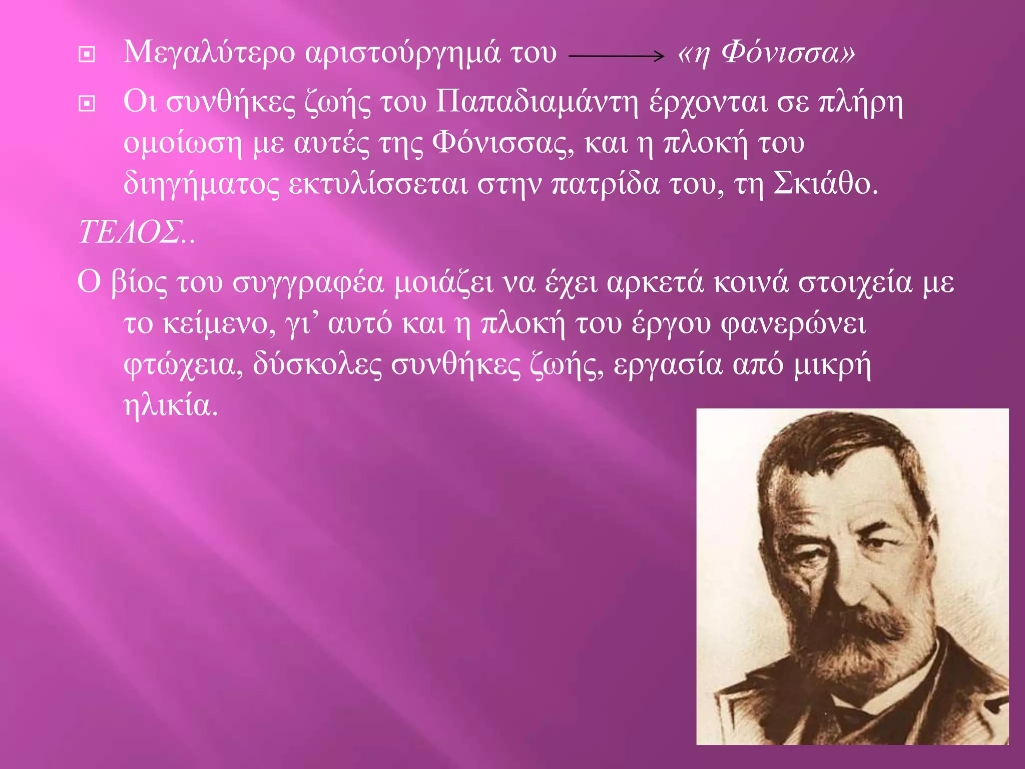 Μεγαιύηεξν αξηζηνύξγεκά ηνπ
«η Φόνιζζα»
 Οη ζπλζήθεο δσήο ηνπ Παπαδηακάληε έξρνληαη ζε πιήξε
νκνίσζε κε απηέο ηεο Φόληζζαο, θαη ε πινθή ηνπ
δηεγήκαηνο εθηπιίζζεηαη ζηελ παηξίδα ηνπ, ηε Σθηάζν.
ΣΔΛΟ΢..
Ο βίνο ηνπ ζπγγξαθέα κνηάδεη λα έρεη αξθεηά θνηλά ζηνηρεία κε
ην θείκελν, γη’ απηό θαη ε πινθή ηνπ έξγνπ θαλεξώλεη
θηώρεηα, δύζθνιεο ζπλζήθεο δσήο, εξγαζία από κηθξή
ειηθία.


 