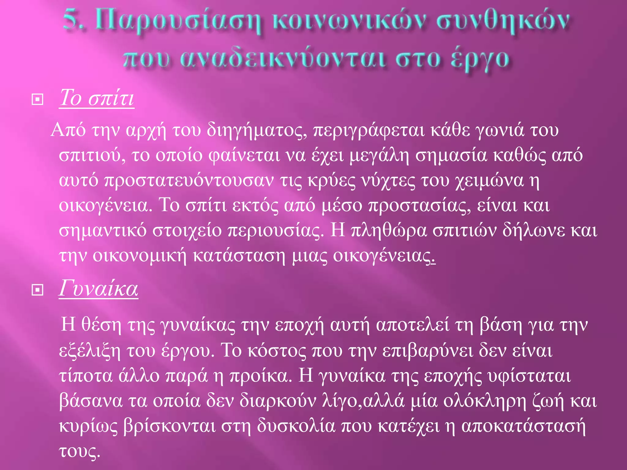 

Σο ζπίηι
Από ηελ αξρή ηνπ δηεγήκαηνο, πεξηγξάθεηαη θάζε γσληά ηνπ
ζπηηηνύ, ην νπνίν θαίλεηαη λα έρεη κεγάιε ζεκαζία θαζώο από
απηό πξνζηαηεπόληνπζαλ ηηο θξύεο λύρηεο ηνπ ρεηκώλα ε
νηθνγέλεηα. Τν ζπίηη εθηόο από κέζν πξνζηαζίαο, είλαη θαη
ζεκαληηθό ζηνηρείν πεξηνπζίαο. Η πιεζώξα ζπηηηώλ δήισλε θαη
ηελ νηθνλνκηθή θαηάζηαζε κηαο νηθνγέλεηαο.



Γσναίκα
Η ζέζε ηεο γπλαίθαο ηελ επνρή απηή απνηειεί ηε βάζε γηα ηελ
εμέιημε ηνπ έξγνπ. Τν θόζηνο πνπ ηελ επηβαξύλεη δελ είλαη
ηίπνηα άιιν παξά ε πξνίθα. Η γπλαίθα ηεο επνρήο πθίζηαηαη
βάζαλα ηα νπνία δελ δηαξθνύλ ιίγν,αιιά κία νιόθιεξε δσή θαη
θπξίσο βξίζθνληαη ζηε δπζθνιία πνπ θαηέρεη ε απνθαηάζηαζή
ηνπο.

 