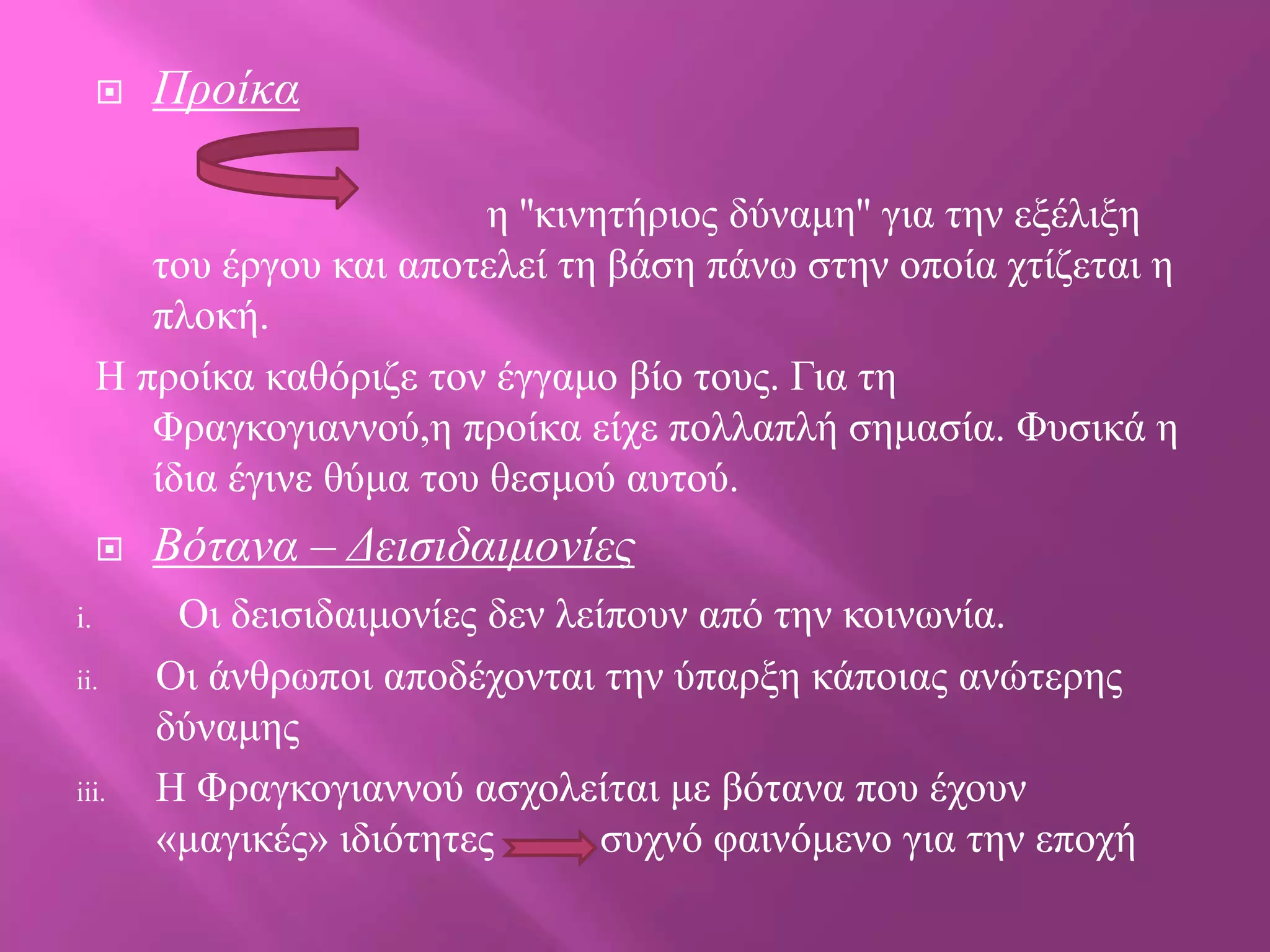 

Προίκα

ε ''θηλεηήξηνο δύλακε'' γηα ηελ εμέιημε
ηνπ έξγνπ θαη απνηειεί ηε βάζε πάλσ ζηελ νπνία ρηίδεηαη ε
πινθή.
Η πξνίθα θαζόξηδε ηνλ έγγακν βίν ηνπο. Γηα ηε
Φξαγθνγηαλλνύ,ε πξνίθα είρε πνιιαπιή ζεκαζία. Φπζηθά ε
ίδηα έγηλε ζύκα ηνπ ζεζκνύ απηνύ.

i.
ii.

iii.

Βόηανα – Γειζιδαιμονίες
Οη δεηζηδαηκνλίεο δελ ιείπνπλ από ηελ θνηλσλία.
Οη άλζξσπνη απνδέρνληαη ηελ ύπαξμε θάπνηαο αλώηεξεο
δύλακεο
H Φξαγθνγηαλλνύ αζρνιείηαη κε βόηαλα πνπ έρνπλ
«καγηθέο» ηδηόηεηεο
ζπρλό θαηλόκελν γηα ηελ επνρή

 