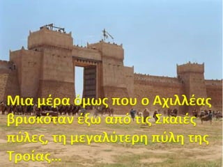 Μια μέρα όμωσ που ο Αχιλλέασ
βριςκόταν έξω από τισ Σκαιέσ
πφλεσ, τη μεγαλφτερη πφλη τησ
Τροίασ…

 