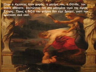 Όηαμ ξ Αςιλλέαπ ήηαμ μικοόπ, η μηηέοα ηξρ, η Θέηιδα, ηξμ
έκαμε αθάμαηξ, βξρηώμηαπ ηξμ ζηα μαγεμέμα μεοά ηηπ λίμμηπ
Σηύγαπ. Όμτπ η δενιά ηξρ θηέομα δεμ είςε βοαςεί, γιαηί ηξμ
κοαηξύζε από εκεί.

 