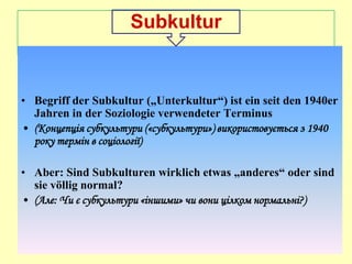 Subkultur

• Begriff der Subkultur („Unterkultur“) ist ein seit den 1940er
Jahren in der Soziologie verwendeter Terminus
• (Концепція субкультури («субкультури») використовується з 1940
року термін в соціології)
• Aber: Sind Subkulturen wirklich etwas „anderes“ oder sind
sie völlig normal?
• (Але: Чи є субкультури «іншими» чи вони цілком нормальні?)

 
