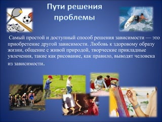 Самый простой и доступный способ решения зависимости — это
приобретение другой зависимости. Любовь к здоровому образу
жизни, общение с живой природой, творческие прикладные
увлечения, такие как рисование, как правило, выводят человека
из зависимости.

 