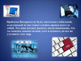 Проблема Интернета не будет настолько глобальной,
если каждый из нас станет следить прежде всего за
собой. Это даже вселяет радость, когда понимаешь, что
ты можешь своими силами, хоть и немного, но все же
улучшить этот мир.

 