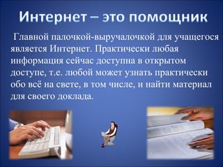 Главной палочкой-выручалочкой для учащегося
является Интернет. Практически любая
информация сейчас доступна в открытом
доступе, т.е. любой может узнать практически
обо всё на свете, в том числе, и найти материал
для своего доклада.

 