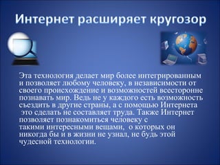Эта технология делает мир более интегрированным
и позволяет любому человеку, в независимости от
своего происхождение и возможностей всесторонне
познавать мир. Ведь не у каждого есть возможность
съездить в другие страны, а с помощью Интернета
это сделать не составляет труда. Также Интернет
позволяет познакомиться человеку с
такими интересными вещами, о которых он
никогда бы и в жизни не узнал, не будь этой
чудесной технологии.

 