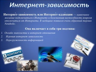 Интерне́т-зави́симость или Интерне́т-адди́кция — навязчивое
желание подключиться к Интернету и болезненная неспособность вовремя
отключиться от Интернета. В медицине появился очень образный термин
Netaholic.

Она включает в себя три подтипа:
1. Онлайн знакомства и интернет отношения
2. Игровая интернет зависимость
3. Перегруженность информацией

 