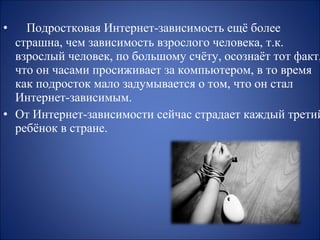 •

Подростковая Интернет-зависимость ещё более
страшна, чем зависимость взрослого человека, т.к.
взрослый человек, по большому счёту, осознаёт тот факт,
что он часами просиживает за компьютером, в то время
как подросток мало задумывается о том, что он стал
Интернет-зависимым.
• От Интернет-зависимости сейчас страдает каждый третий
ребёнок в стране.

 