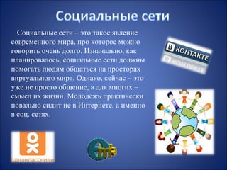 Социальные сети – это такое явление
современного мира, про которое можно
говорить очень долго. Изначально, как
планировалось, социальные сети должны
помогать людям общаться на просторах
виртуального мира. Однако, сейчас – это
уже не просто общение, а для многих –
смысл их жизни. Молодёжь практически
повально сидит не в Интернете, а именно
в соц. сетях.

 