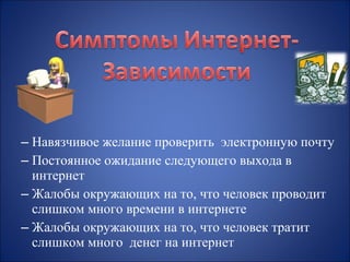 – Навязчивое желание проверить электронную почту
– Постоянное ожидание следующего выхода в
интернет
– Жалобы окружающих на то, что человек проводит
слишком много времени в интернете
– Жалобы окружающих на то, что человек тратит
слишком много денег на интернет

 