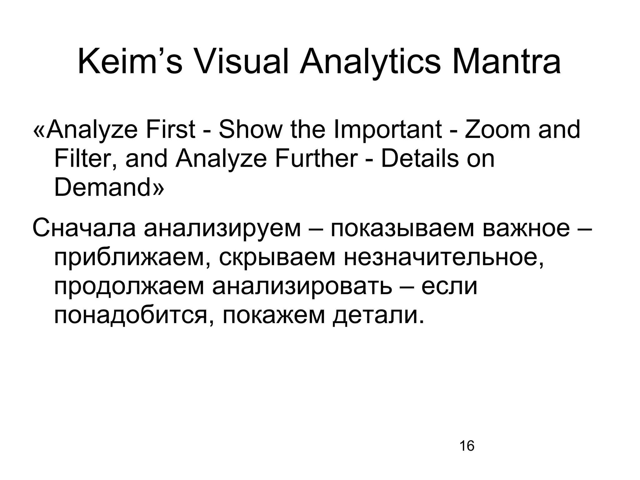 16
Keim’s Visual Analytics Mantra
«Analyze First - Show the Important - Zoom and
Filter, and Analyze Further - Details on
Demand»
Сначала анализируем – показываем важное –
приближаем, скрываем незначительное,
продолжаем анализировать – если
понадобится, покажем детали.
 