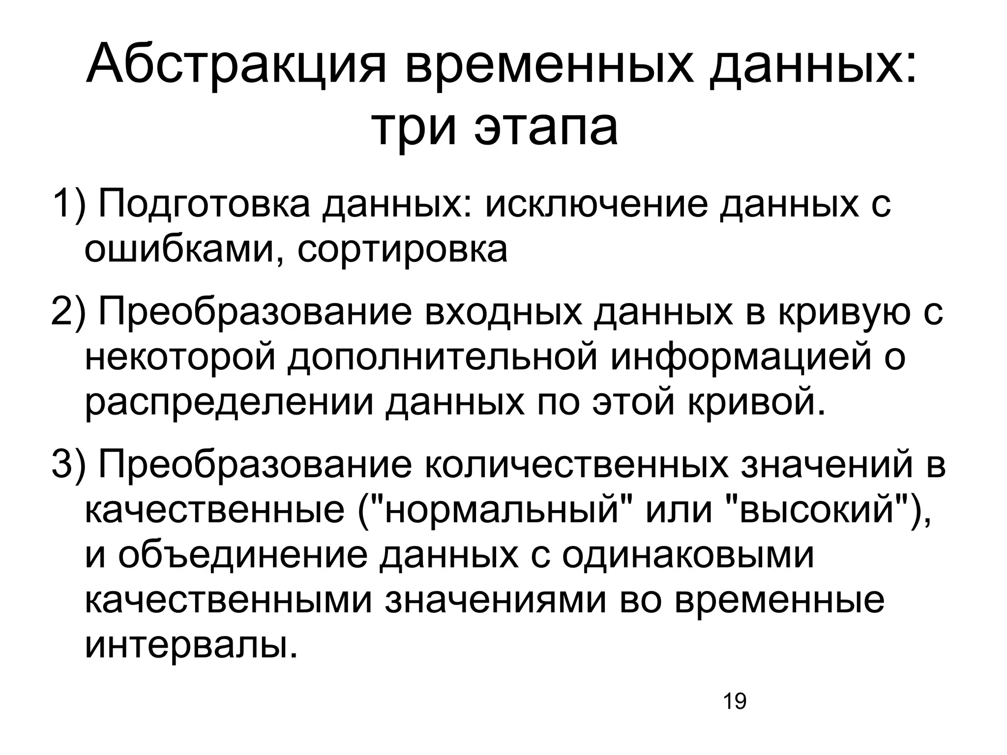 19
Абстракция временных данных:
три этапа
1) Подготовка данных: исключение данных с
ошибками, сортировка
2) Преобразование входных данных в кривую с
некоторой дополнительной информацией о
распределении данных по этой кривой.
3) Преобразование количественных значений в
качественные ("нормальный" или "высокий"),
и объединение данных с одинаковыми
качественными значениями во временные
интервалы.
 