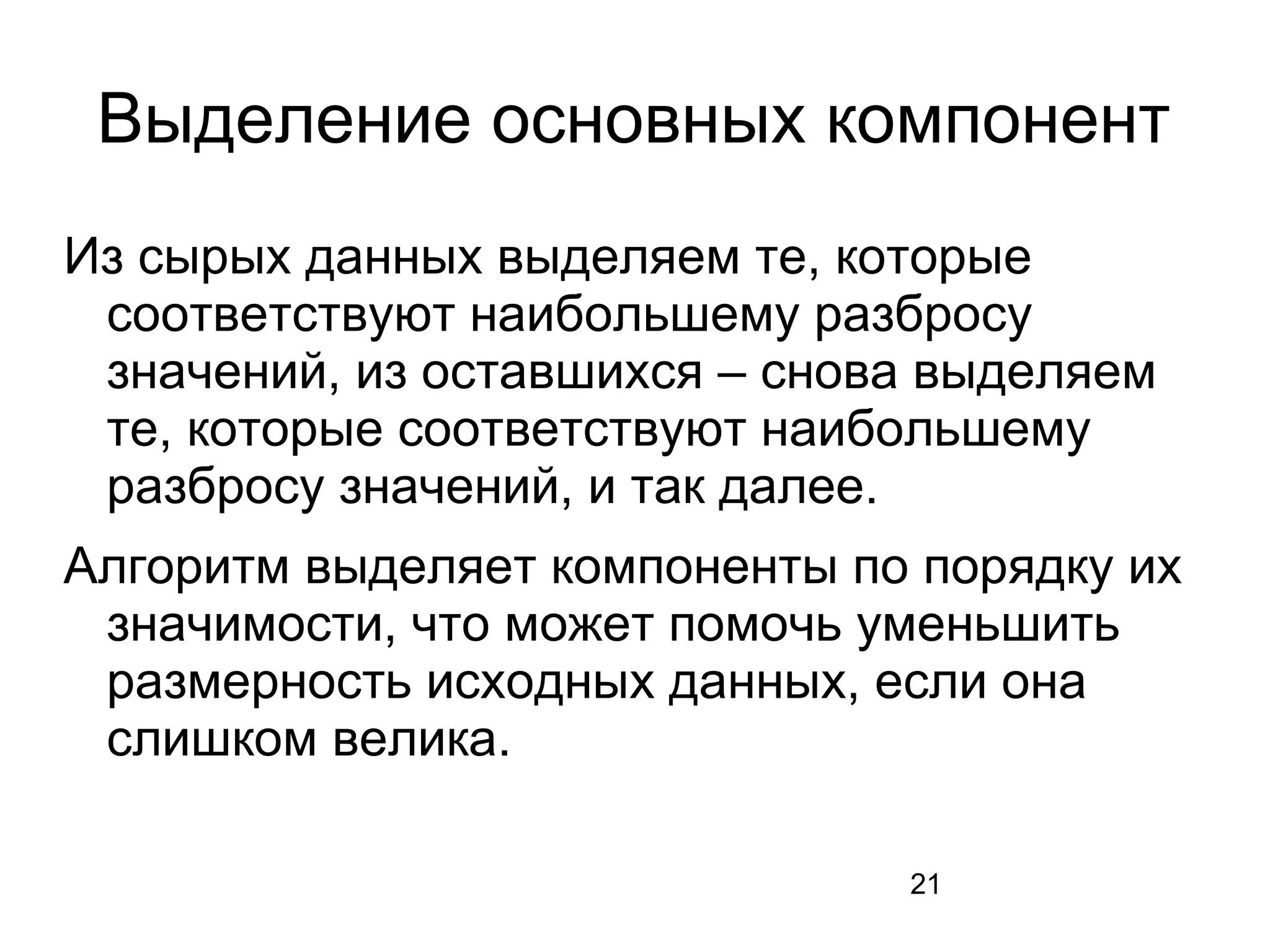 21
Выделение основных компонент
Из сырых данных выделяем те, которые
соответствуют наибольшему разбросу
значений, из оставшихся – снова выделяем
те, которые соответствуют наибольшему
разбросу значений, и так далее.
Алгоритм выделяет компоненты по порядку их
значимости, что может помочь уменьшить
размерность исходных данных, если она
слишком велика.
 
