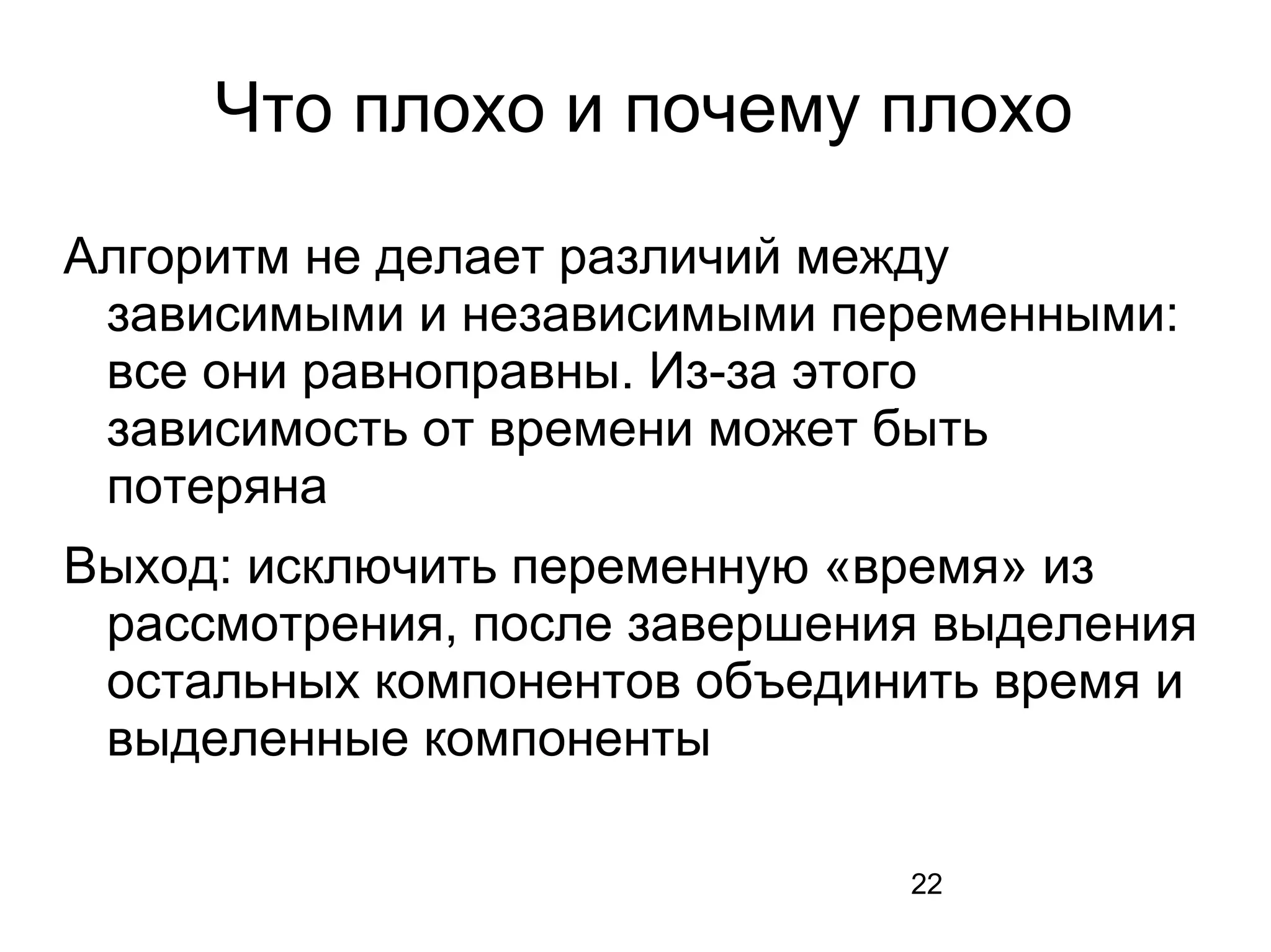 22
Что плохо и почему плохо
Алгоритм не делает различий между
зависимыми и независимыми переменными:
все они равноправны. Из-за этого
зависимость от времени может быть
потеряна
Выход: исключить переменную «время» из
рассмотрения, после завершения выделения
остальных компонентов объединить время и
выделенные компоненты
 