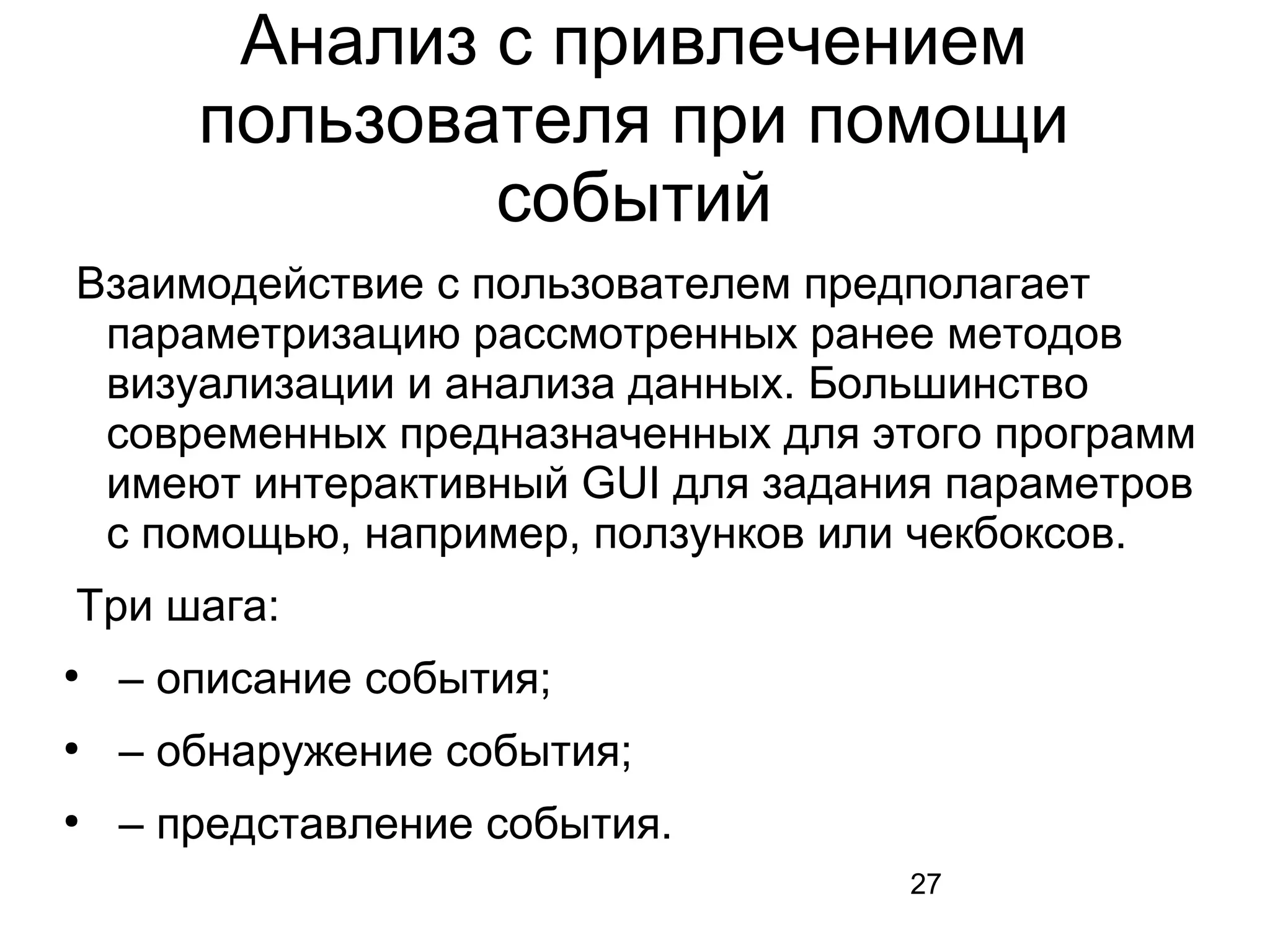 27
Анализ с привлечением
пользователя при помощи
событий
Взаимодействие с пользователем предполагает
параметризацию рассмотренных ранее методов
визуализации и анализа данных. Большинство
современных предназначенных для этого программ
имеют интерактивный GUI для задания параметров
с помощью, например, ползунков или чекбоксов.
Три шага:
●
– описание события;
●
– обнаружение события;
●
– представление события.
 
