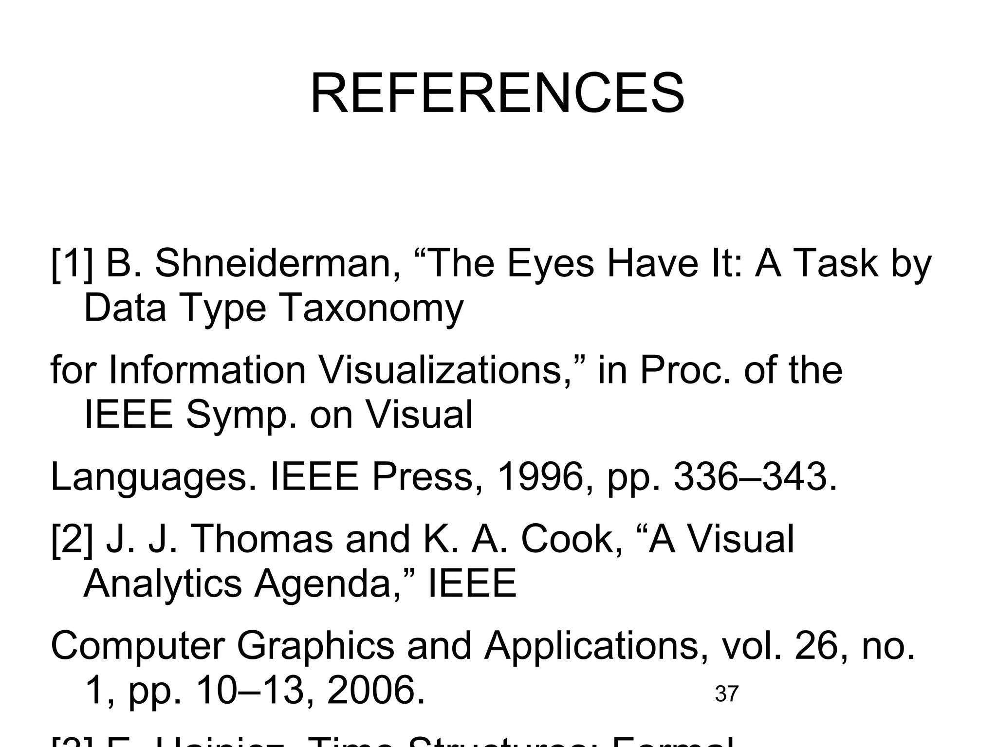 37
REFERENCES
[1] B. Shneiderman, “The Eyes Have It: A Task by
Data Type Taxonomy
for Information Visualizations,” in Proc. of the
IEEE Symp. on Visual
Languages. IEEE Press, 1996, pp. 336–343.
[2] J. J. Thomas and K. A. Cook, “A Visual
Analytics Agenda,” IEEE
Computer Graphics and Applications, vol. 26, no.
1, pp. 10–13, 2006.
 