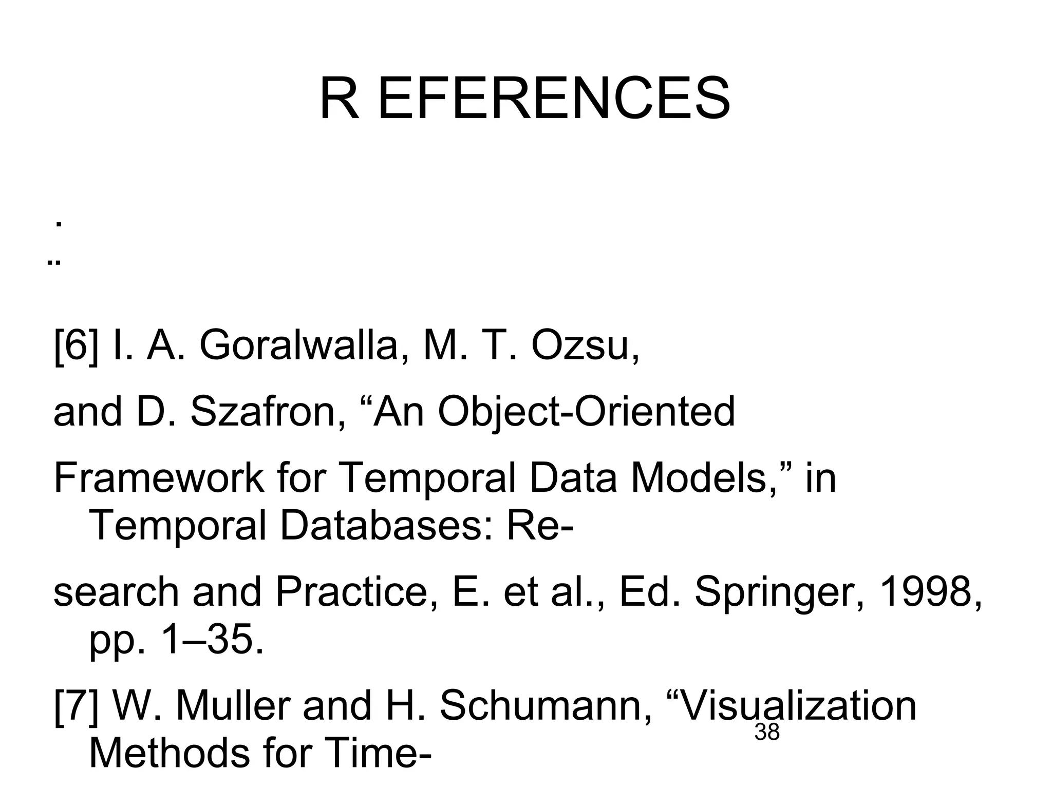 38
R EFERENCES
.
̈
[6] I. A. Goralwalla, M. T. Ozsu,
and D. Szafron, “An Object-Oriented
Framework for Temporal Data Models,” in
Temporal Databases: Re-
search and Practice, E. et al., Ed. Springer, 1998,
pp. 1–35.
[7] W. Muller and H. Schumann, “Visualization
Methods for Time-
 