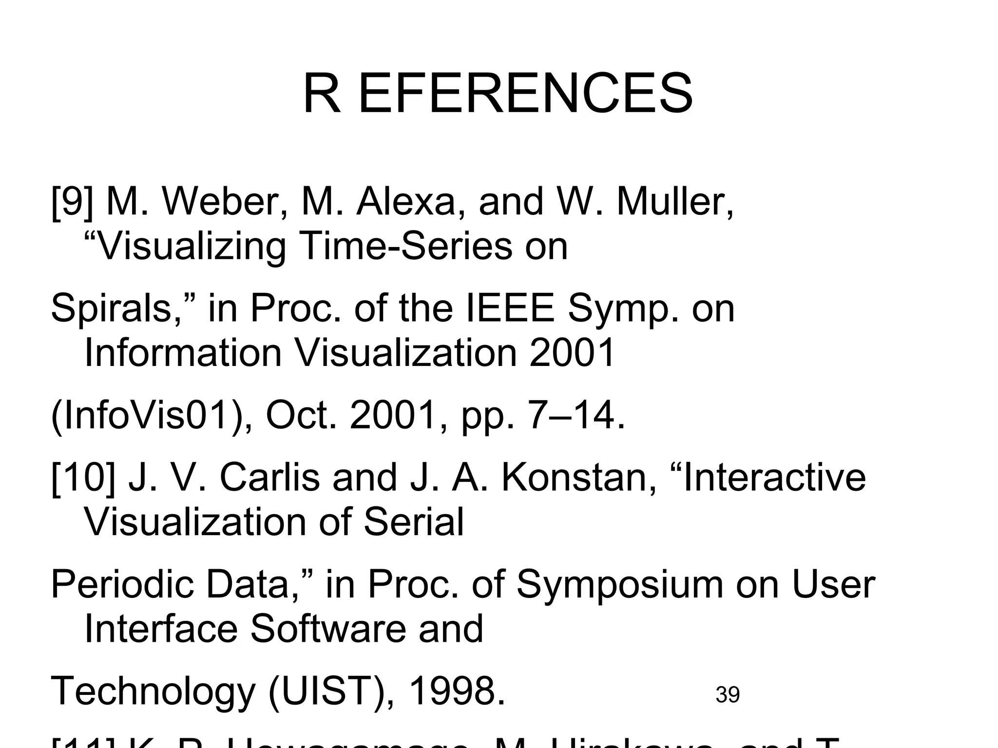 39
R EFERENCES
[9] M. Weber, M. Alexa, and W. Muller,
“Visualizing Time-Series on
Spirals,” in Proc. of the IEEE Symp. on
Information Visualization 2001
(InfoVis01), Oct. 2001, pp. 7–14.
[10] J. V. Carlis and J. A. Konstan, “Interactive
Visualization of Serial
Periodic Data,” in Proc. of Symposium on User
Interface Software and
Technology (UIST), 1998.
 