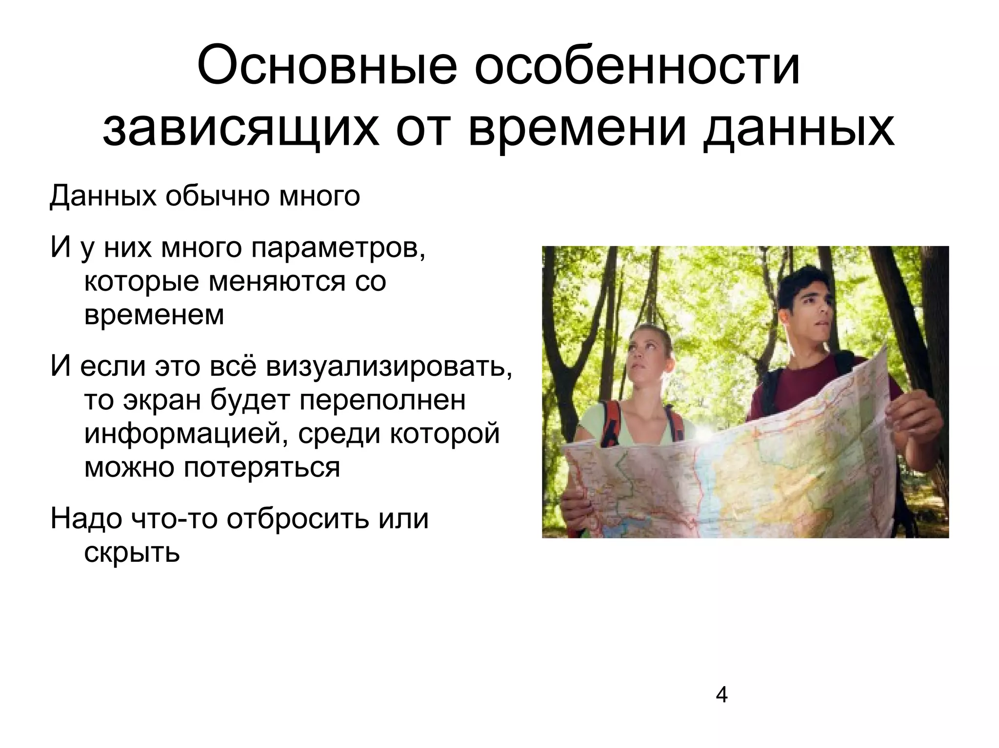 4
Основные особенности
зависящих от времени данных
Данных обычно много
И у них много параметров,
которые меняются со
временем
И если это всё визуализировать,
то экран будет переполнен
информацией, среди которой
можно потеряться
Надо что-то отбросить или
скрыть
 