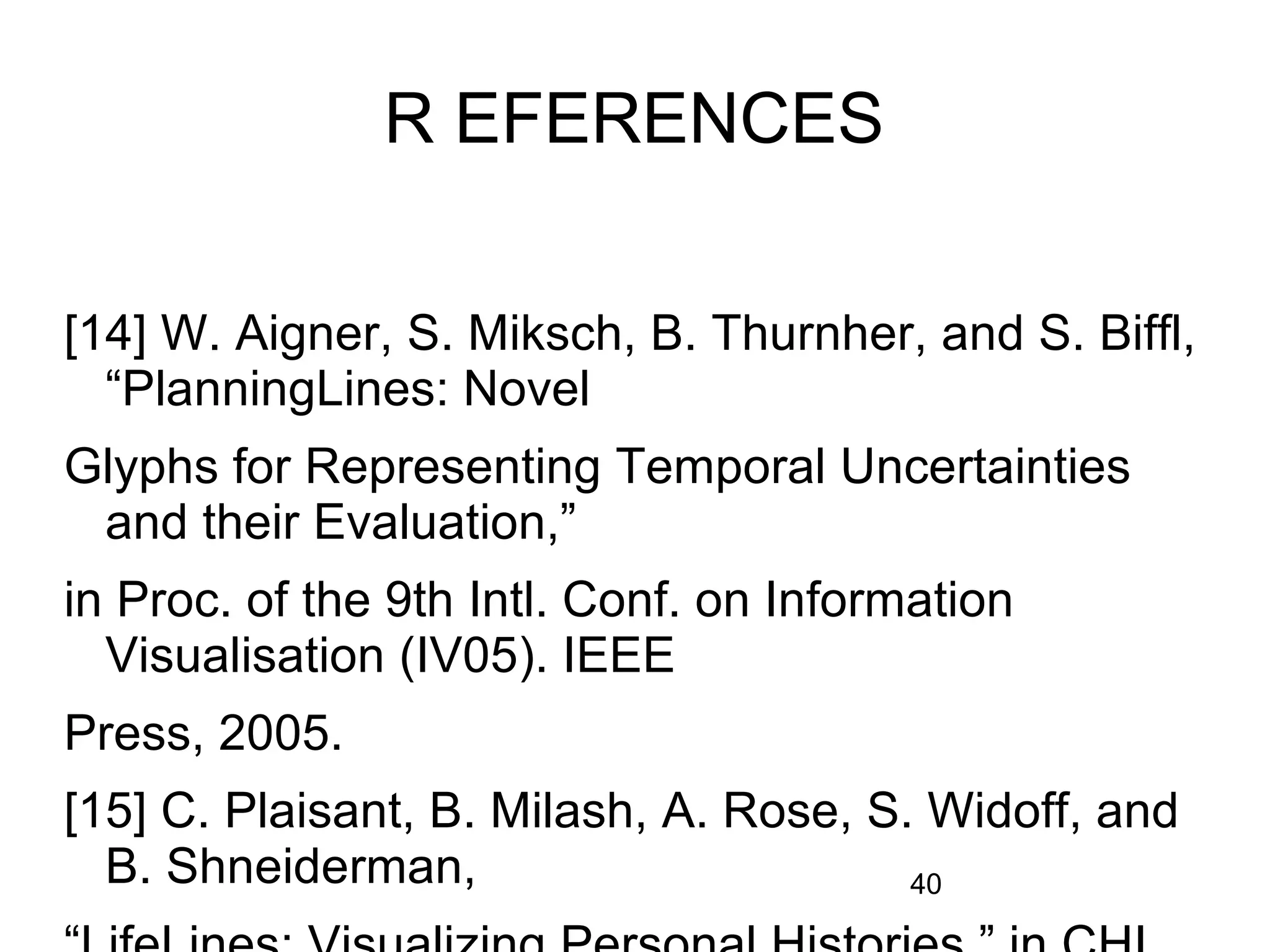 40
R EFERENCES
[14] W. Aigner, S. Miksch, B. Thurnher, and S. Biffl,
“PlanningLines: Novel
Glyphs for Representing Temporal Uncertainties
and their Evaluation,”
in Proc. of the 9th Intl. Conf. on Information
Visualisation (IV05). IEEE
Press, 2005.
[15] C. Plaisant, B. Milash, A. Rose, S. Widoff, and
B. Shneiderman,
 