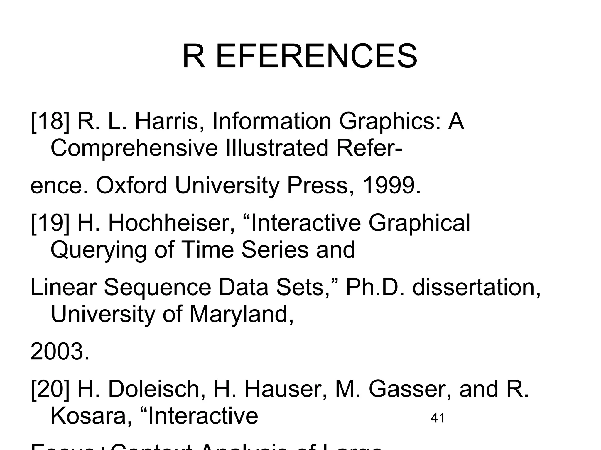 41
R EFERENCES
[18] R. L. Harris, Information Graphics: A
Comprehensive Illustrated Refer-
ence. Oxford University Press, 1999.
[19] H. Hochheiser, “Interactive Graphical
Querying of Time Series and
Linear Sequence Data Sets,” Ph.D. dissertation,
University of Maryland,
2003.
[20] H. Doleisch, H. Hauser, M. Gasser, and R.
Kosara, “Interactive
 
