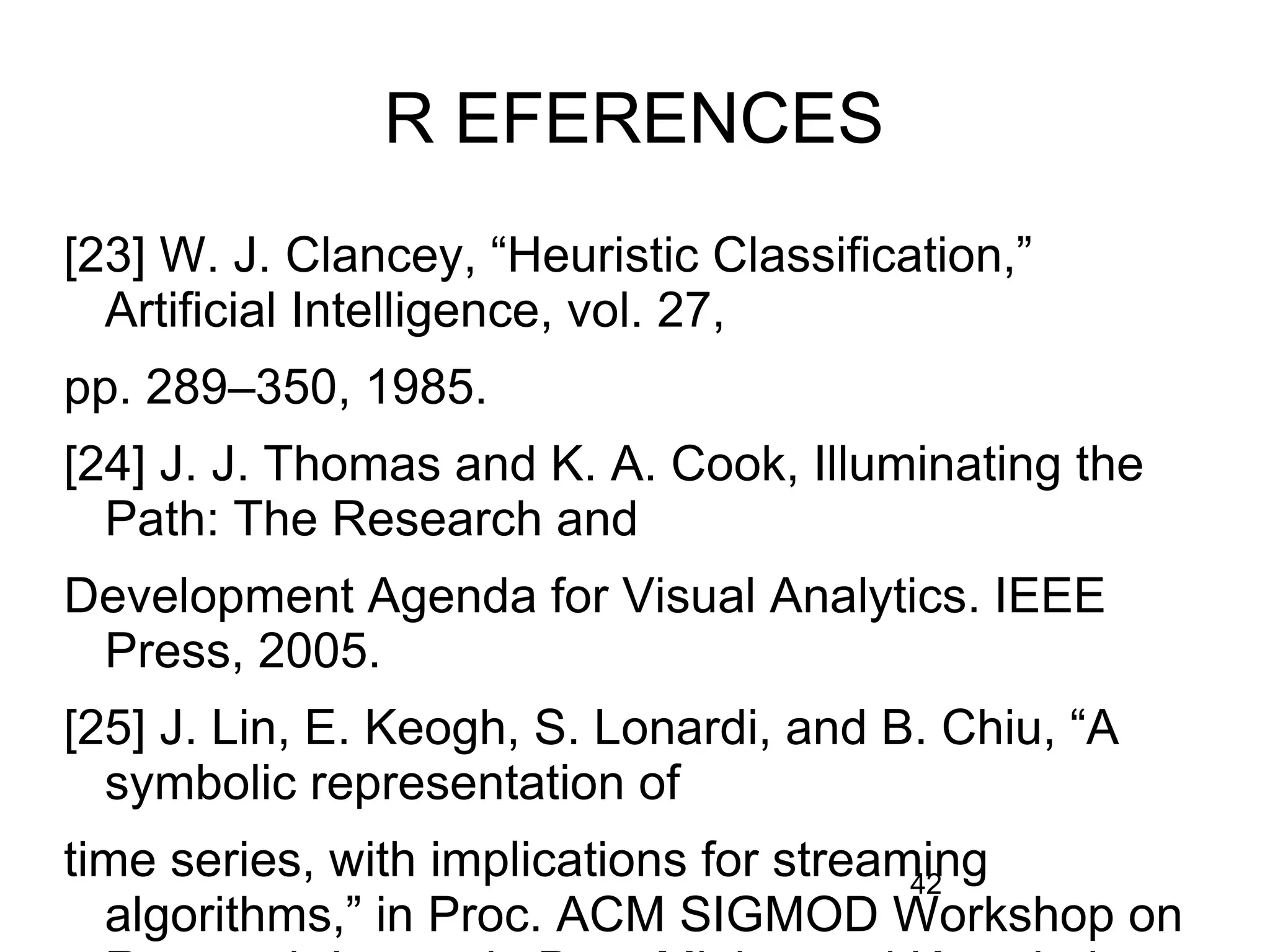 42
R EFERENCES
[23] W. J. Clancey, “Heuristic Classification,”
Artificial Intelligence, vol. 27,
pp. 289–350, 1985.
[24] J. J. Thomas and K. A. Cook, Illuminating the
Path: The Research and
Development Agenda for Visual Analytics. IEEE
Press, 2005.
[25] J. Lin, E. Keogh, S. Lonardi, and B. Chiu, “A
symbolic representation of
time series, with implications for streaming
algorithms,” in Proc. ACM SIGMOD Workshop on
 
