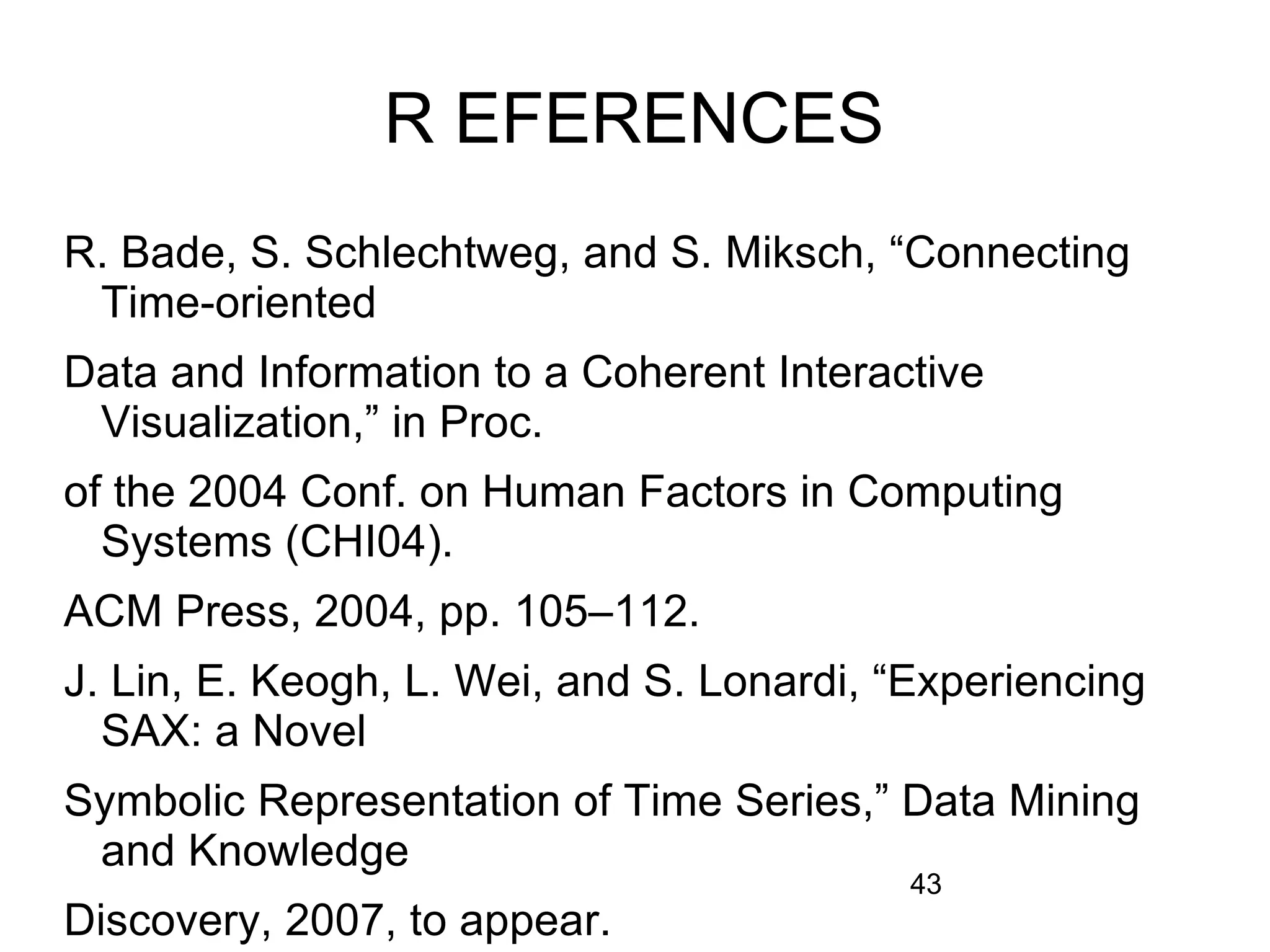 43
R EFERENCES
R. Bade, S. Schlechtweg, and S. Miksch, “Connecting
Time-oriented
Data and Information to a Coherent Interactive
Visualization,” in Proc.
of the 2004 Conf. on Human Factors in Computing
Systems (CHI04).
ACM Press, 2004, pp. 105–112.
J. Lin, E. Keogh, L. Wei, and S. Lonardi, “Experiencing
SAX: a Novel
Symbolic Representation of Time Series,” Data Mining
and Knowledge
Discovery, 2007, to appear.
 