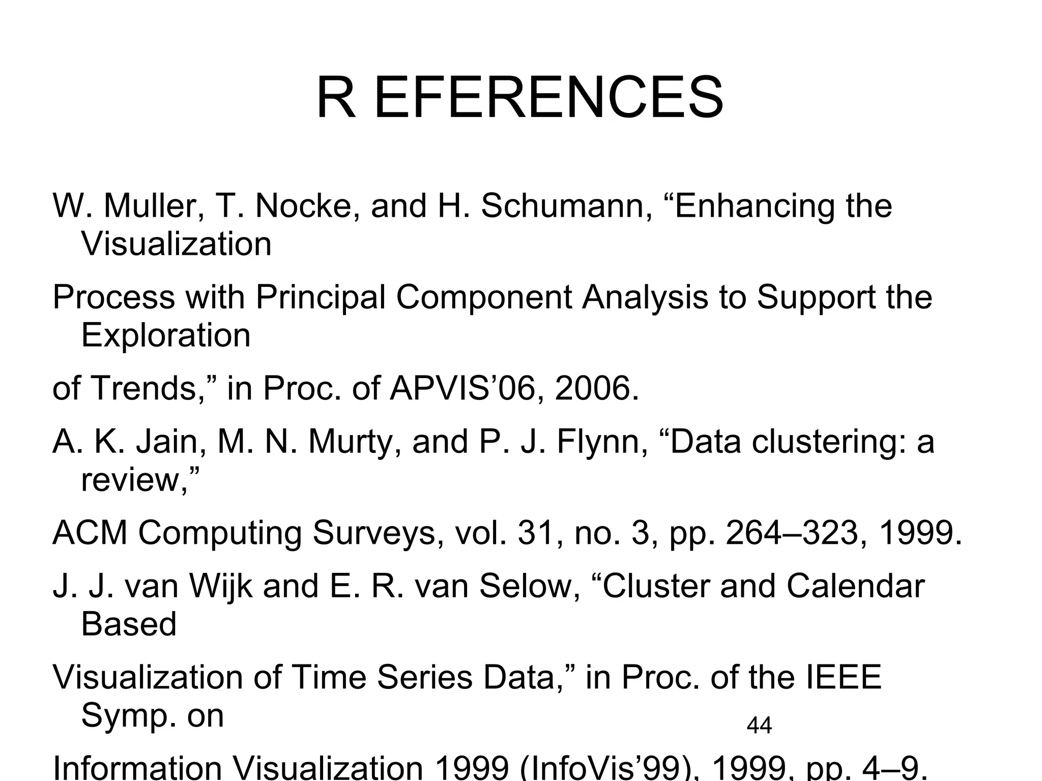 44
R EFERENCES
W. Muller, T. Nocke, and H. Schumann, “Enhancing the
Visualization
Process with Principal Component Analysis to Support the
Exploration
of Trends,” in Proc. of APVIS’06, 2006.
A. K. Jain, M. N. Murty, and P. J. Flynn, “Data clustering: a
review,”
ACM Computing Surveys, vol. 31, no. 3, pp. 264–323, 1999.
J. J. van Wijk and E. R. van Selow, “Cluster and Calendar
Based
Visualization of Time Series Data,” in Proc. of the IEEE
Symp. on
Information Visualization 1999 (InfoVis’99), 1999, pp. 4–9.
 