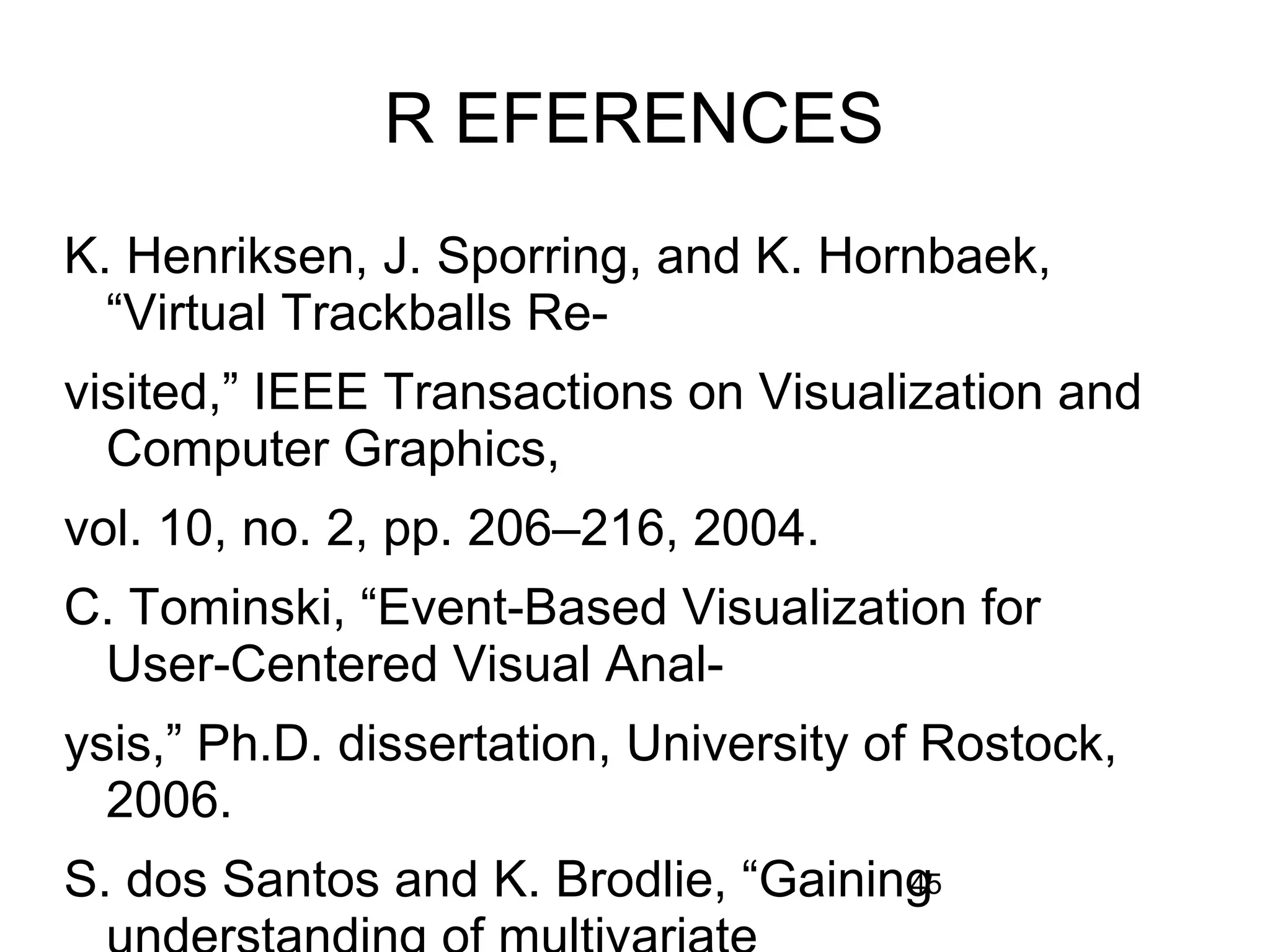 45
R EFERENCES
K. Henriksen, J. Sporring, and K. Hornbaek,
“Virtual Trackballs Re-
visited,” IEEE Transactions on Visualization and
Computer Graphics,
vol. 10, no. 2, pp. 206–216, 2004.
C. Tominski, “Event-Based Visualization for
User-Centered Visual Anal-
ysis,” Ph.D. dissertation, University of Rostock,
2006.
S. dos Santos and K. Brodlie, “Gaining
 