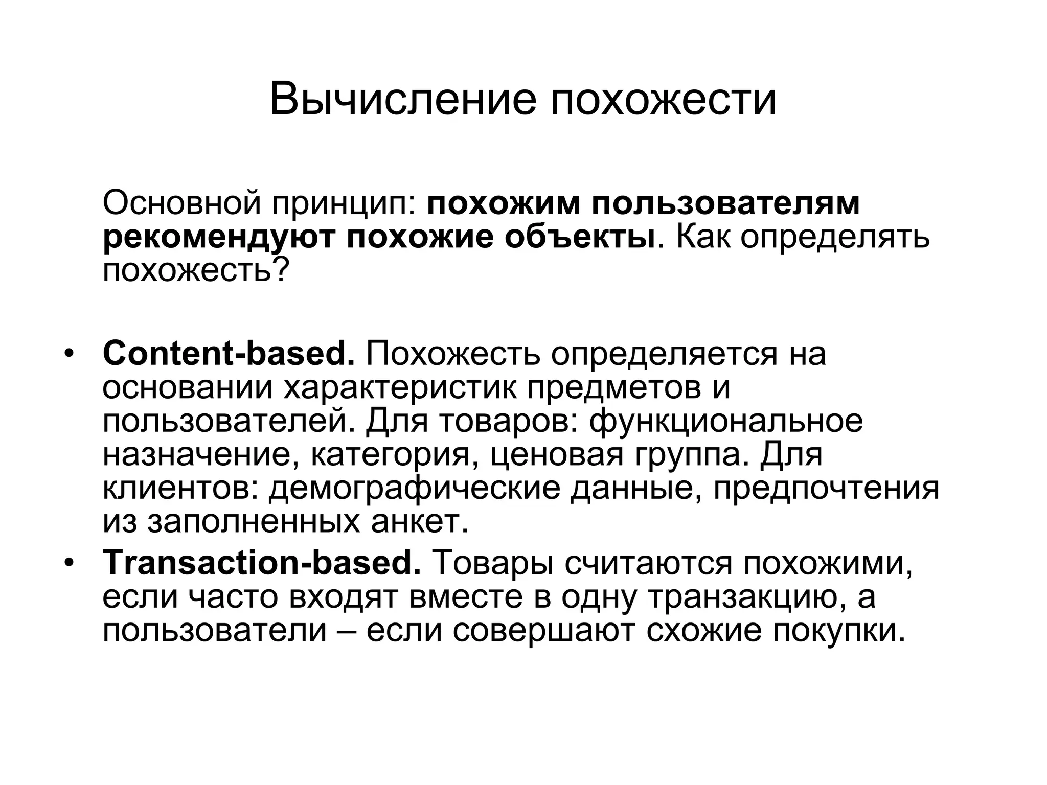 Вычисление похожести
Основной принцип: похожим пользователям
рекомендуют похожие объекты. Как определять
похожесть?
• Content-based. Похожесть определяется на
основании характеристик предметов и
пользователей. Для товаров: функциональное
назначение, категория, ценовая группа. Для
клиентов: демографические данные, предпочтения
из заполненных анкет.
• Transaction-based. Товары считаются похожими,
если часто входят вместе в одну транзакцию, а
пользователи – если совершают схожие покупки.

 