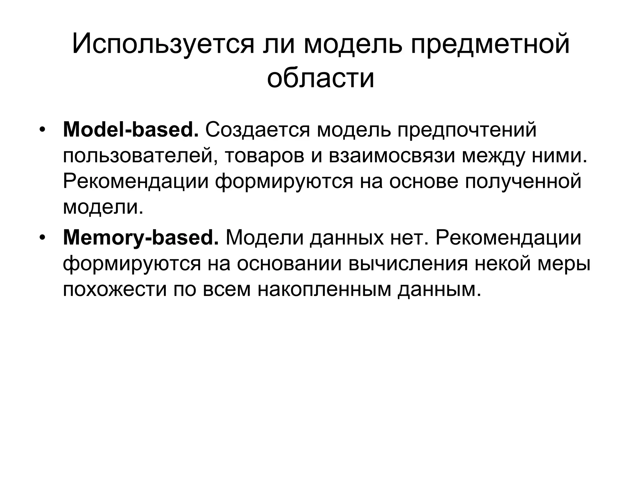 Используется ли модель предметной
области
• Model-based. Создается модель предпочтений
пользователей, товаров и взаимосвязи между ними.
Рекомендации формируются на основе полученной
модели.
• Memory-based. Модели данных нет. Рекомендации
формируются на основании вычисления некой меры
похожести по всем накопленным данным.

 