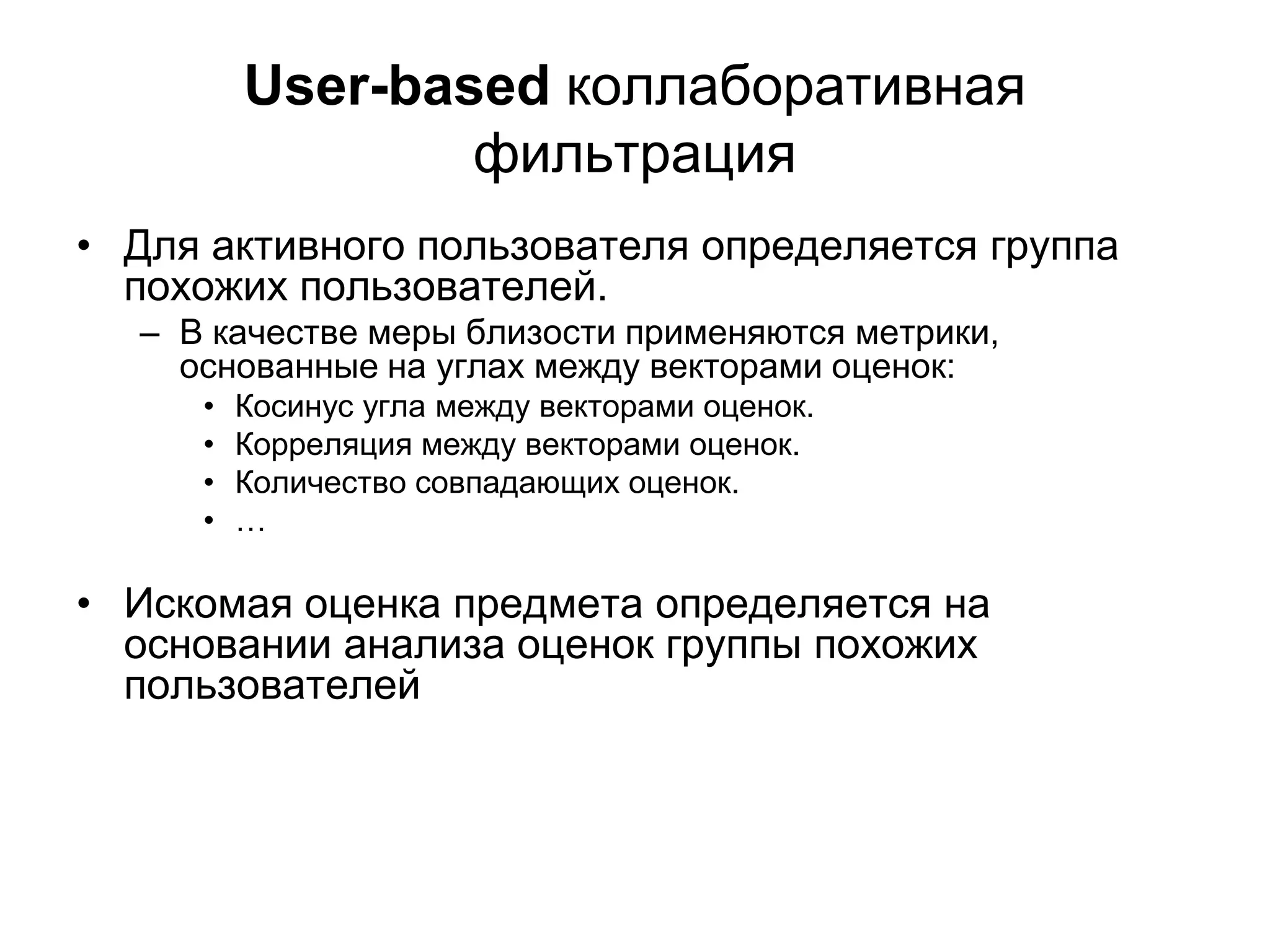 User-based коллаборативная
фильтрация
• Для активного пользователя определяется группа
похожих пользователей.
– В качестве меры близости применяются метрики,
основанные на углах между векторами оценок:
•
•
•
•

Косинус угла между векторами оценок.
Корреляция между векторами оценок.
Количество совпадающих оценок.
…

• Искомая оценка предмета определяется на
основании анализа оценок группы похожих
пользователей

 